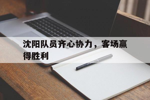 乐鱼体育下载app官网-关于沈阳队员齐心协力，客场赢得胜利的信息