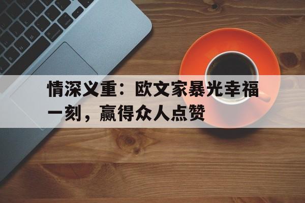 乐鱼app-关于情深义重：欧文家暴光幸福一刻，赢得众人点赞的信息
